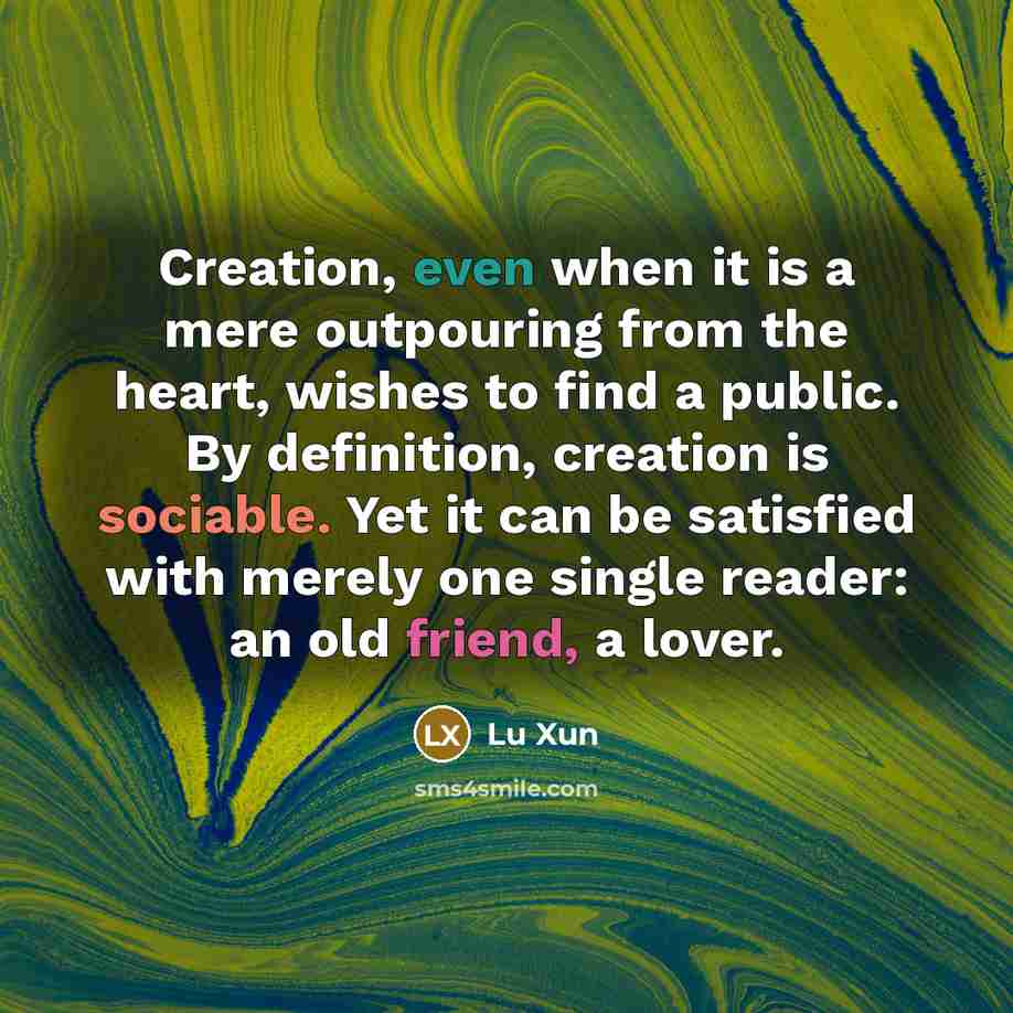 “Creation, even when it is a mere outpouring from the heart, wishes to find a public. By definition, creation is sociable. Yet it can be satisfied with merely one single reader: an old friend, a lover.” quote by Lu Xun