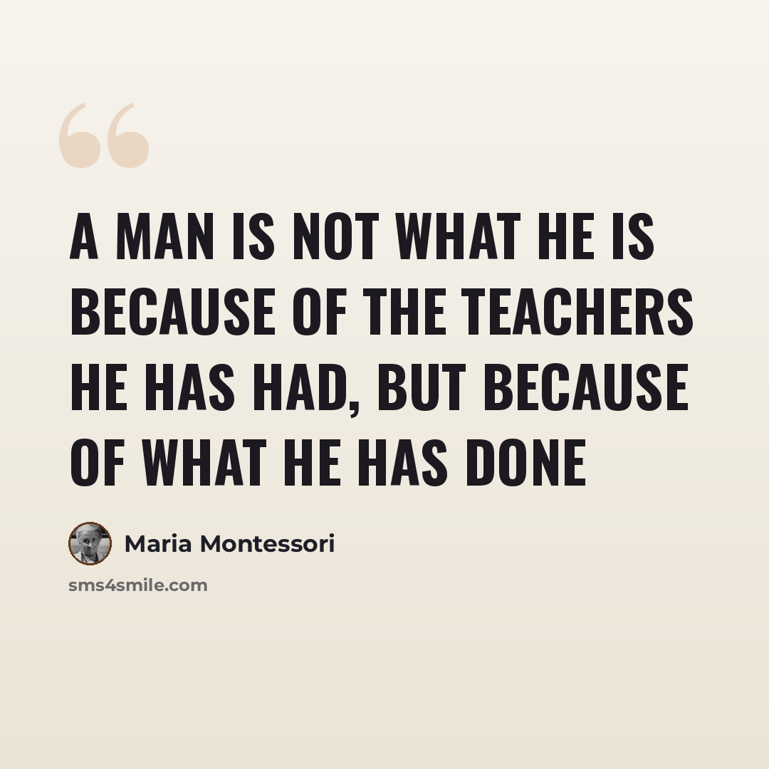 “A man is not what he is because of the teachers he has had, but because of what he has done” quote by Maria Montessori