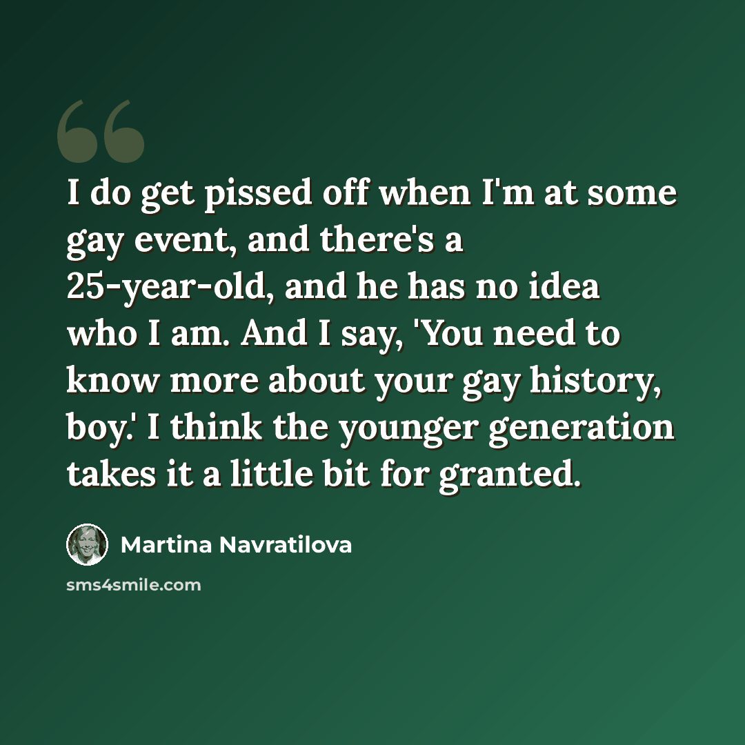 “I do get pissed off when I'm at some gay event, and there's a 25-year-old, and he has no idea who I am. And I say, 'You need to know more about your gay history, boy.' I think the younger generation takes it a little bit for granted.” quote by Martina Navratilova