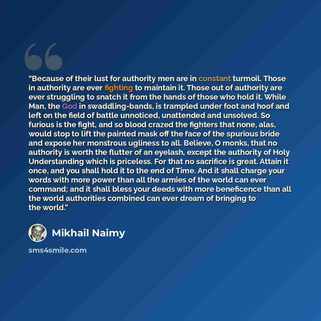 “Because of their lust for authority men are in constant turmoil. Those in authority are ever fighting to maintain it. Those out of authority are ever struggling to snatch it from the hands of those who hold it. While Man, the God in swaddling-bands, is trampled under foot and hoof and left on the…” quote by Mikhail Naimy