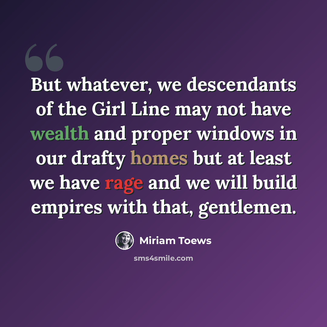 “But whatever, we descendants of the Girl Line may not have wealth and proper windows in our drafty homes but at least we have rage and we will build empires with that, gentlemen.” quote by Miriam Toews