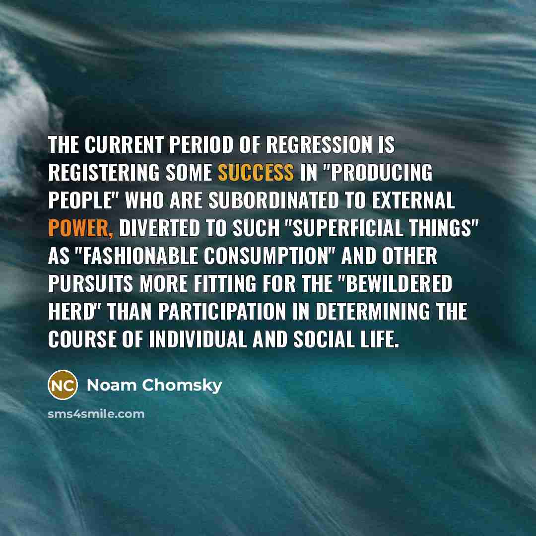 “The current period of regression is registering some success in "producing people" who are subordinated to external power, diverted to such "superficial things" as "fashionable consumption" and other pursuits more fitting for the "bewildered herd" than participation in determining the course of…” quote by Noam Chomsky