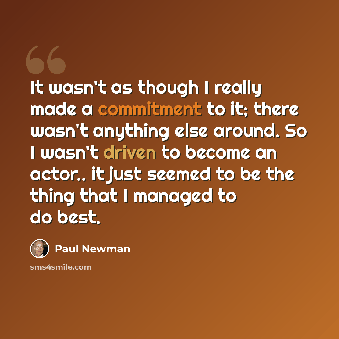 “It wasn't as though I really made a commitment to it; there wasn't anything else around. So I wasn't driven to become an actor.. it just seemed to be the thing that I managed to do best.” quote by Paul Newman
