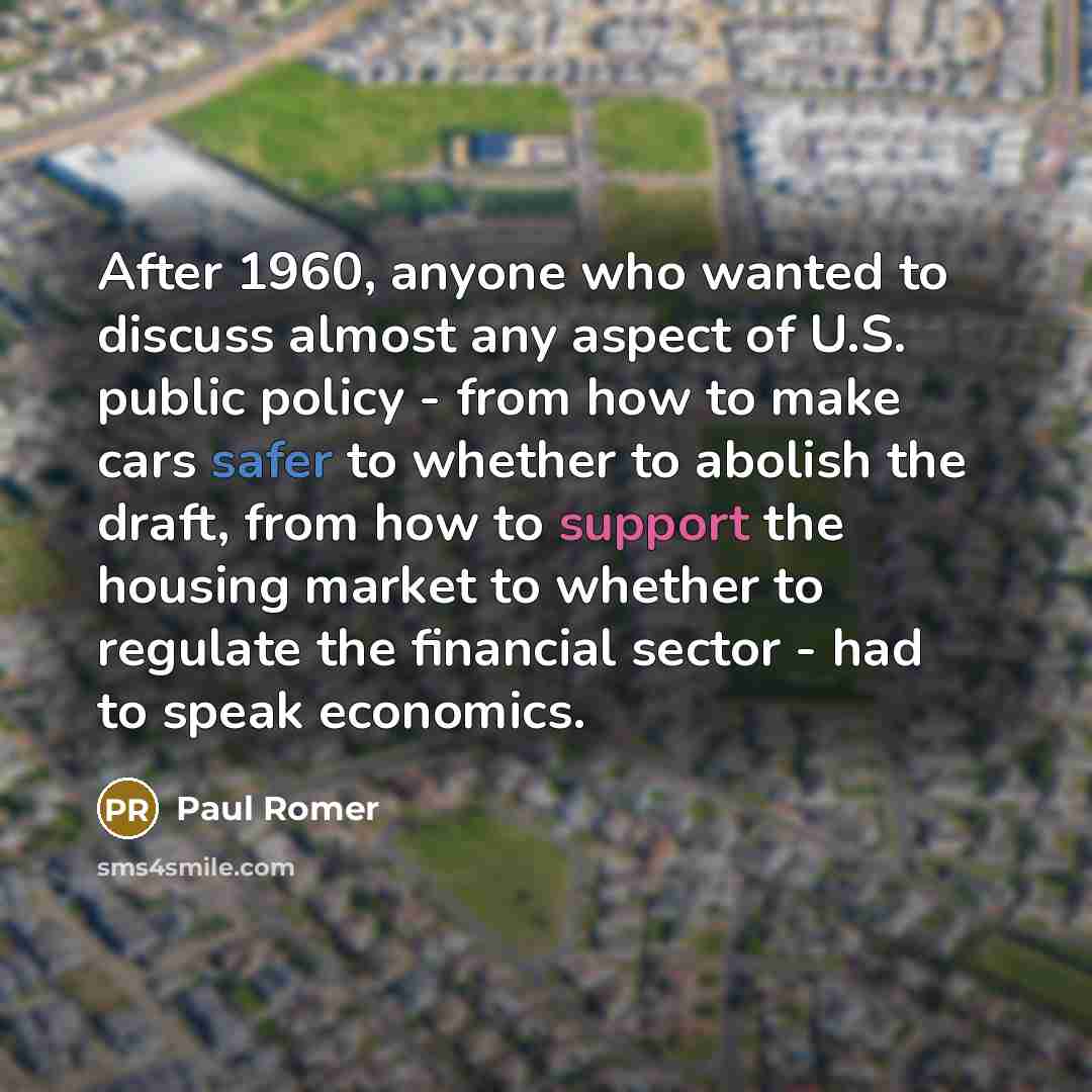 “After 1960, anyone who wanted to discuss almost any aspect of U.S. public policy - from how to make cars safer to whether to abolish the draft, from how to support the housing market to whether to regulate the financial sector - had to speak economics.” quote by Paul Romer