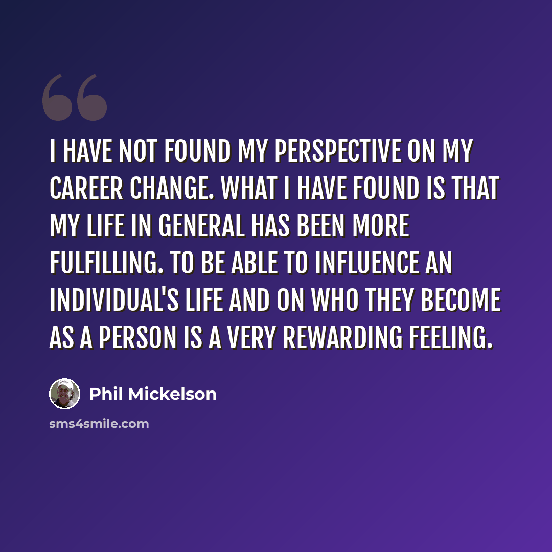 “I have not found my perspective on my career change. What I have found is that my life in general has been more fulfilling. To be able to influence an individual's life and on who they become as a person is a very rewarding feeling.” quote by Phil Mickelson