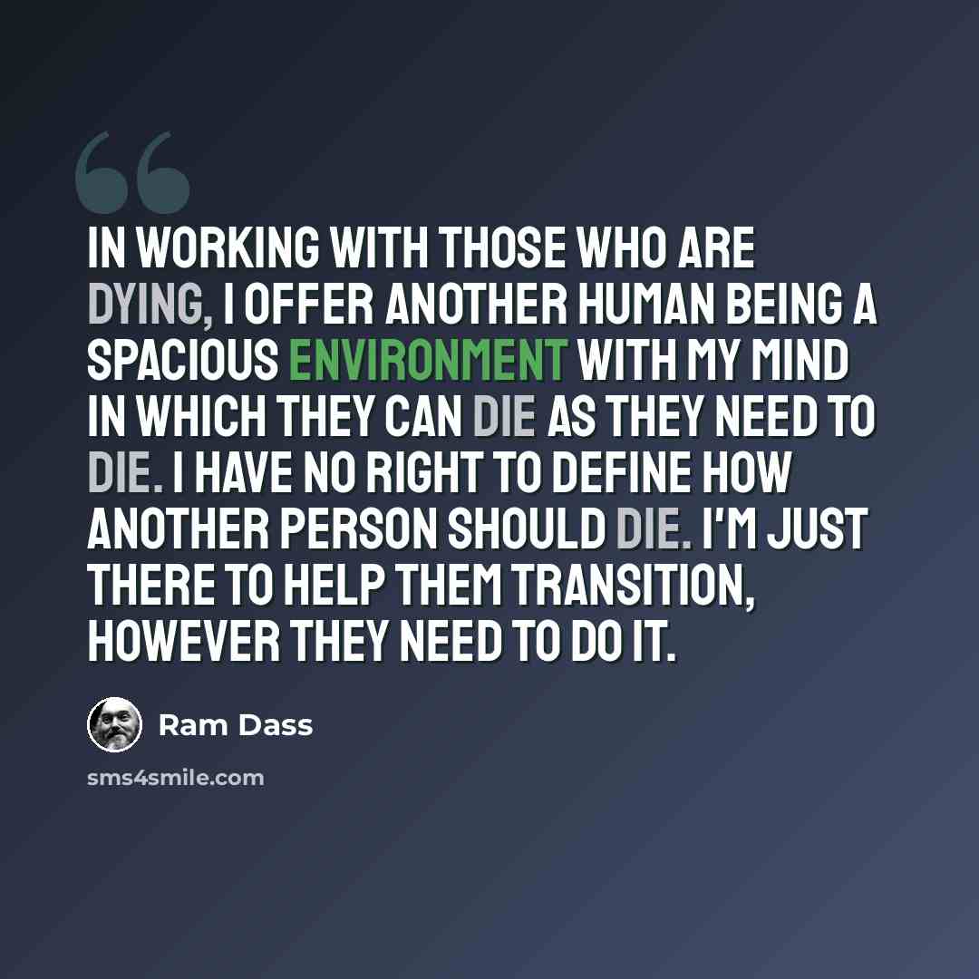 “In working with those who are dying, I offer another human being a spacious environment with my mind in which they can die as they need to die. I have no right to define how another person should die. I'm just there to help them transition, however they need to do it.” quote by Ram Dass
