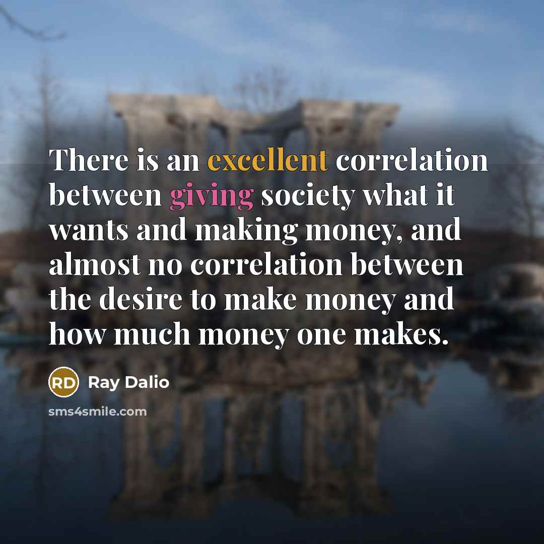 “There is an excellent correlation between giving society what it wants and making money, and almost no correlation between the desire to make money and how much money one makes.” quote by Ray Dalio