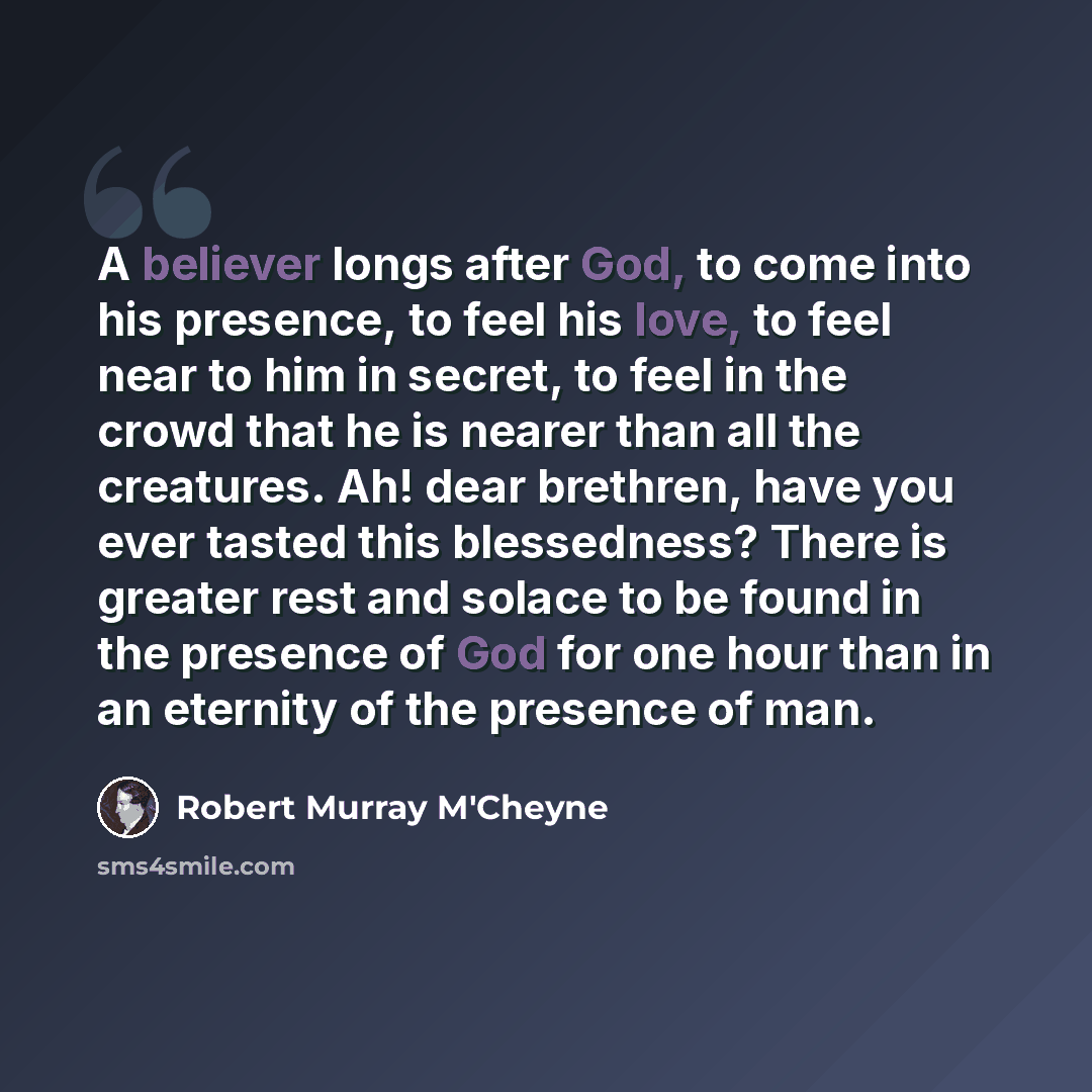 “A believer longs after God, to come into his presence, to feel his love, to feel near to him in secret, to feel in the crowd that he is nearer than all the creatures. Ah! dear brethren, have you ever tasted this blessedness? There is greater rest and solace to be found in the presence of God for…” quote by Robert Murray M'Cheyne