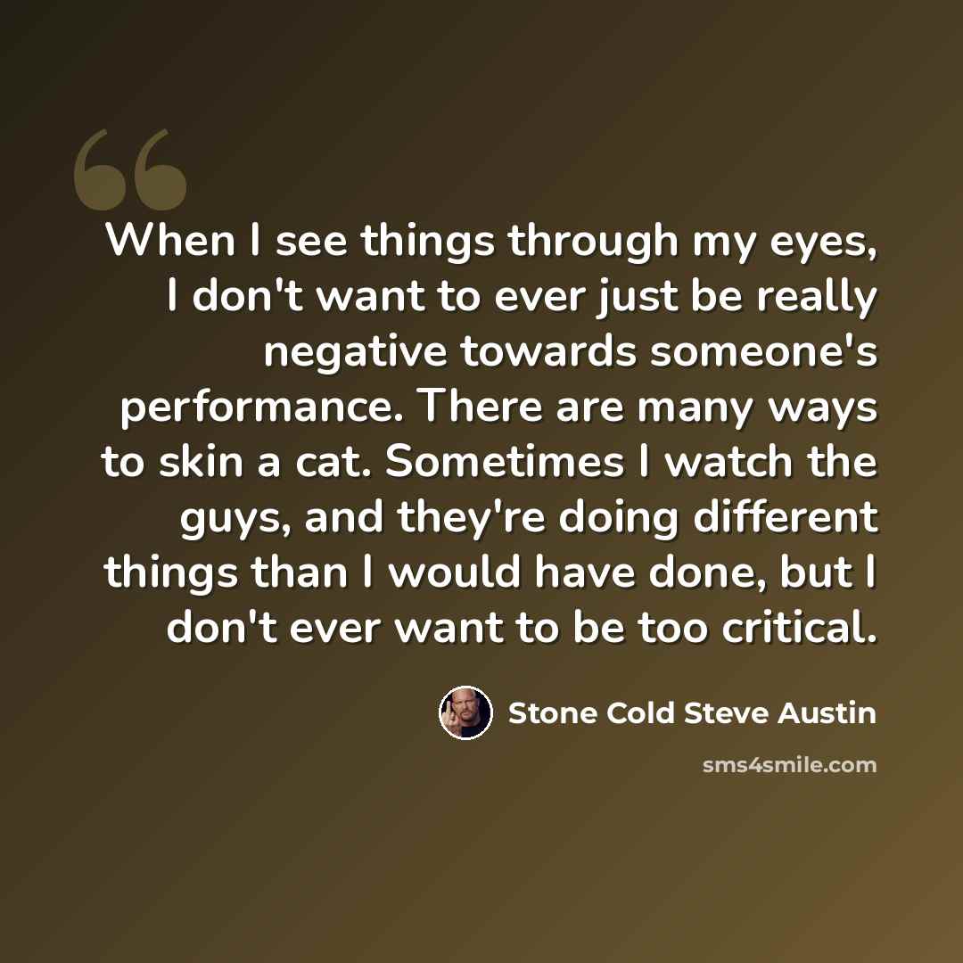 “When I see things through my eyes, I don't want to ever just be really negative towards someone's performance. There are many ways to skin a cat. Sometimes I watch the guys, and they're doing different things than I would have done, but I don't ever want to be too critical.” quote by Stone Cold Steve Austin