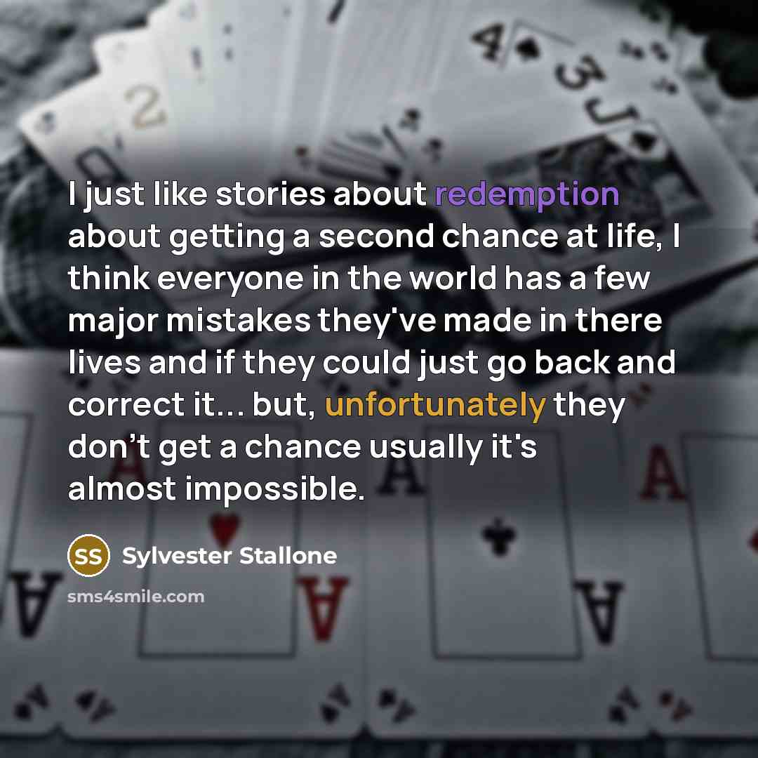 “I just like stories about redemption about getting a second chance at life, I think everyone in the world has a few major mistakes they've made in there lives and if they could just go back and correct it... but, unfortunately they don't get a chance usually it's almost impossible.” quote by Sylvester Stallone