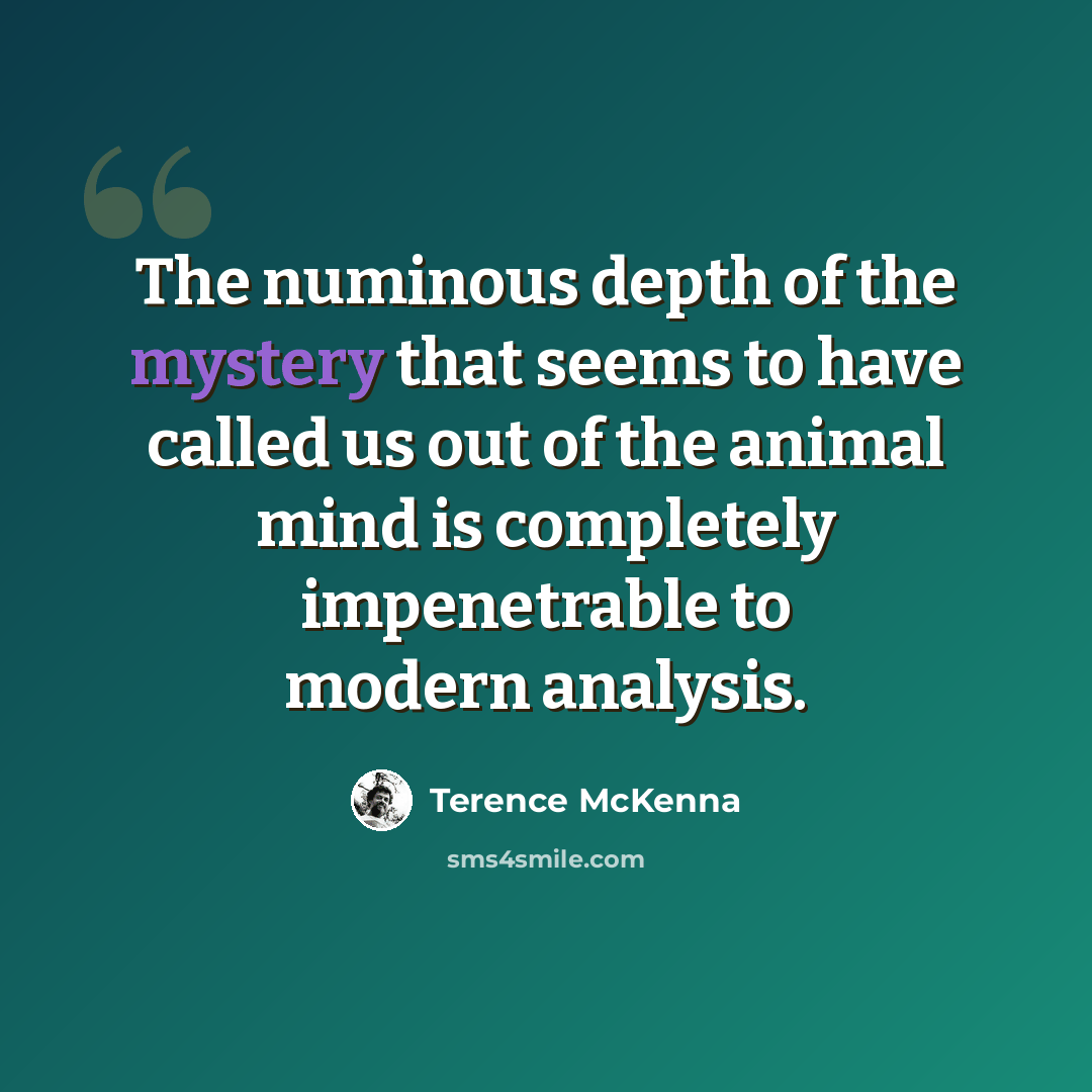 “The numinous depth of the mystery that seems to have called us out of the animal mind is completely impenetrable to modern analysis.” quote by Terence McKenna