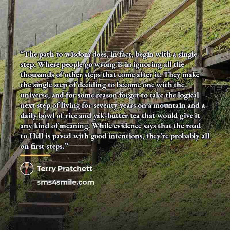 “The path to wisdom does, in fact, begin with a single step. Where people go wrong is in ignoring all the thousands of other steps that come after it. They make the single step of deciding to become one with the universe, and for some reason forget to take the logical next step of living for…” quote by Terry Pratchett