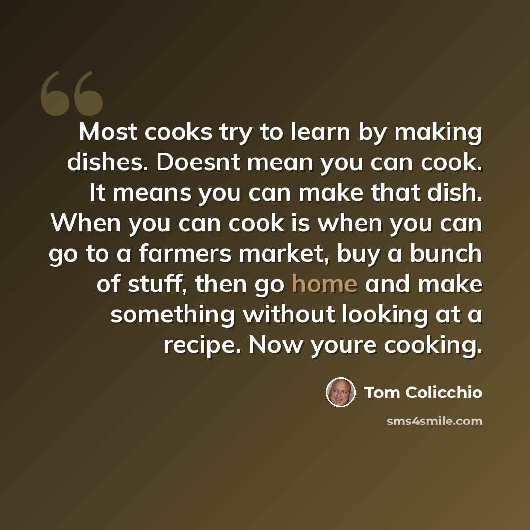 “Most cooks try to learn by making dishes. Doesnt mean you can cook. It means you can make that dish. When you can cook is when you can go to a farmers market, buy a bunch of stuff, then go home and make something without looking at a recipe. Now youre cooking.” quote by Tom Colicchio