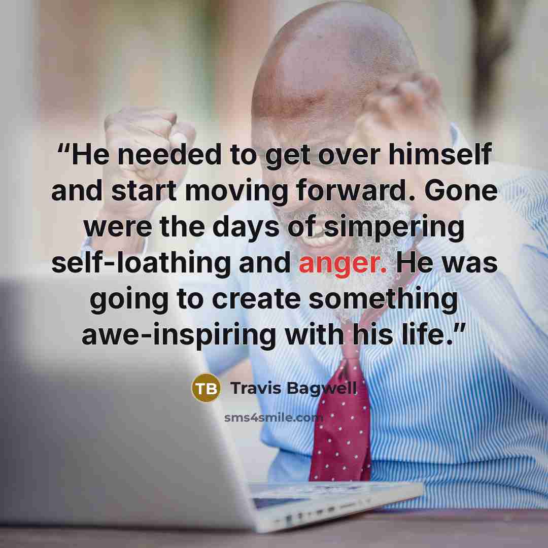 “He needed to get over himself and start moving forward. Gone were the days of simpering self-loathing and anger. He was going to create something awe-inspiring with his life.” quote by Travis Bagwell