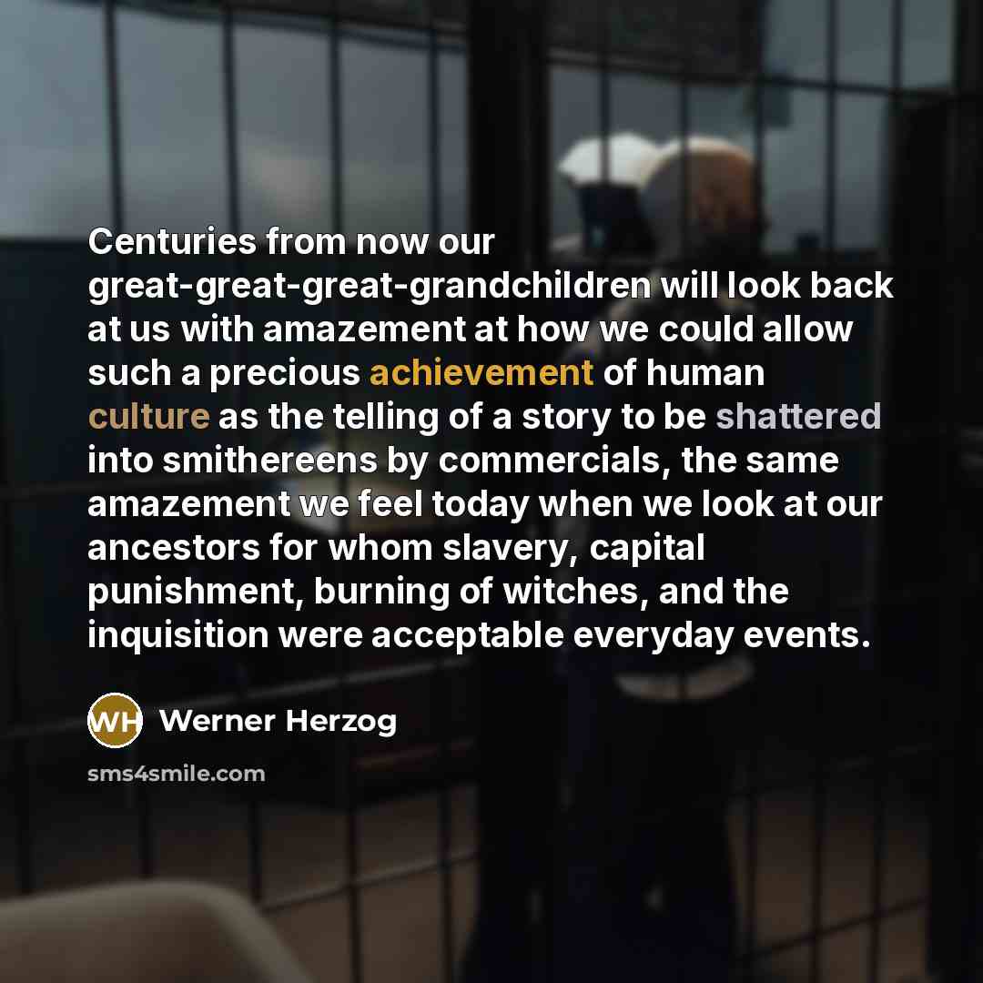“Centuries from now our great-great-great-grandchildren will look back at us with amazement at how we could allow such a precious achievement of human culture as the telling of a story to be shattered into smithereens by commercials, the same amazement we feel today when we look at our ancestors…” quote by Werner Herzog