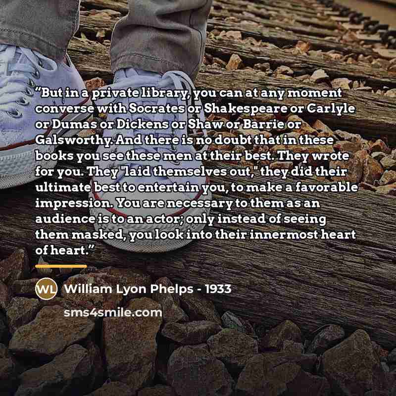 “But in a private library, you can at any moment converse with Socrates or Shakespeare or Carlyle or Dumas or Dickens or Shaw or Barrie or Galsworthy. And there is no doubt that in these books you see these men at their best. They wrote for you. They "laid themselves out," they did their ultimate…” quote by William Lyon Phelps - 1933