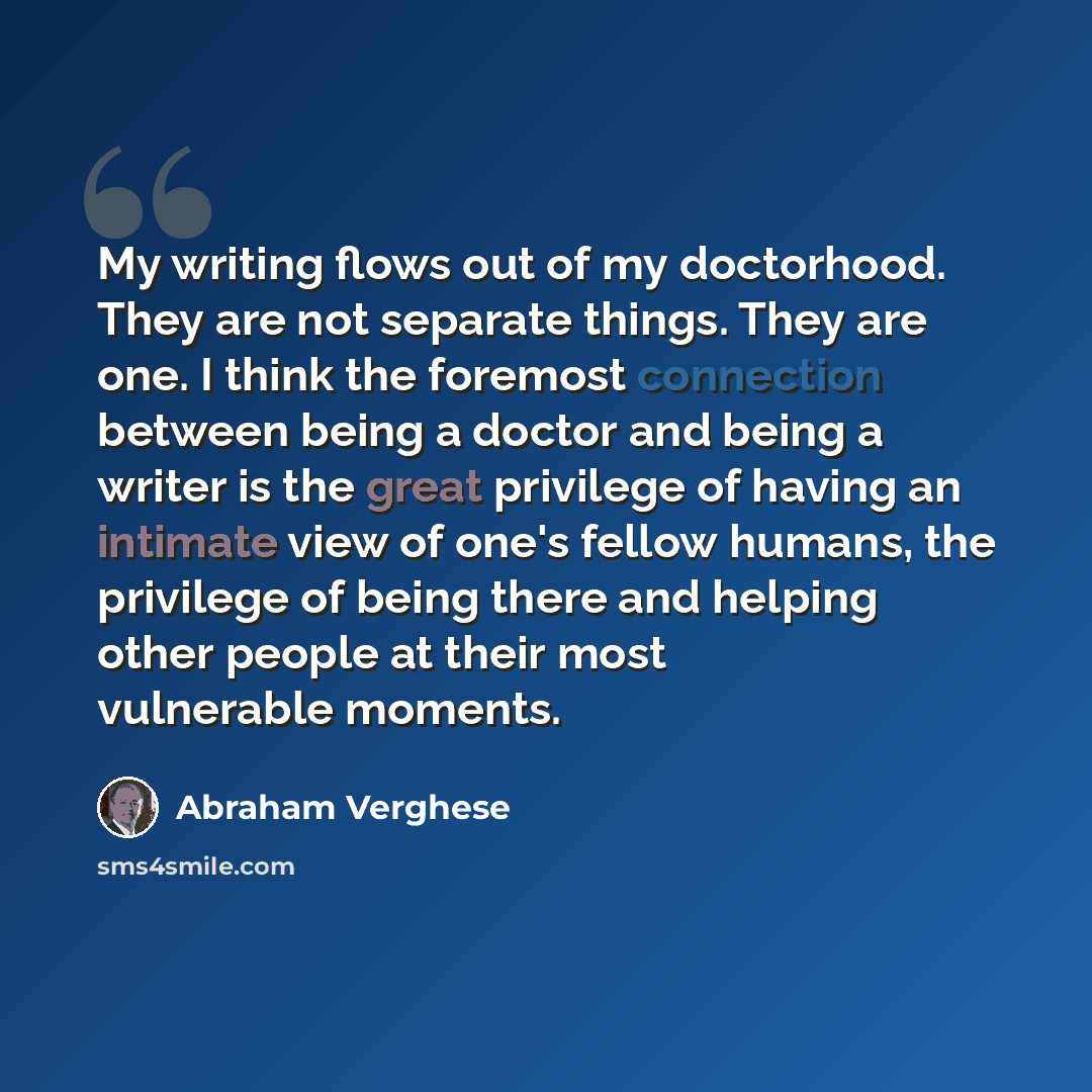 “My writing flows out of my doctorhood. They are not separate things. They are one. I think the foremost connection between being a doctor and being a writer is the great privilege of having an intimate view of one's fellow humans, the privilege of being there and helping other people at their most…” quote by Abraham Verghese