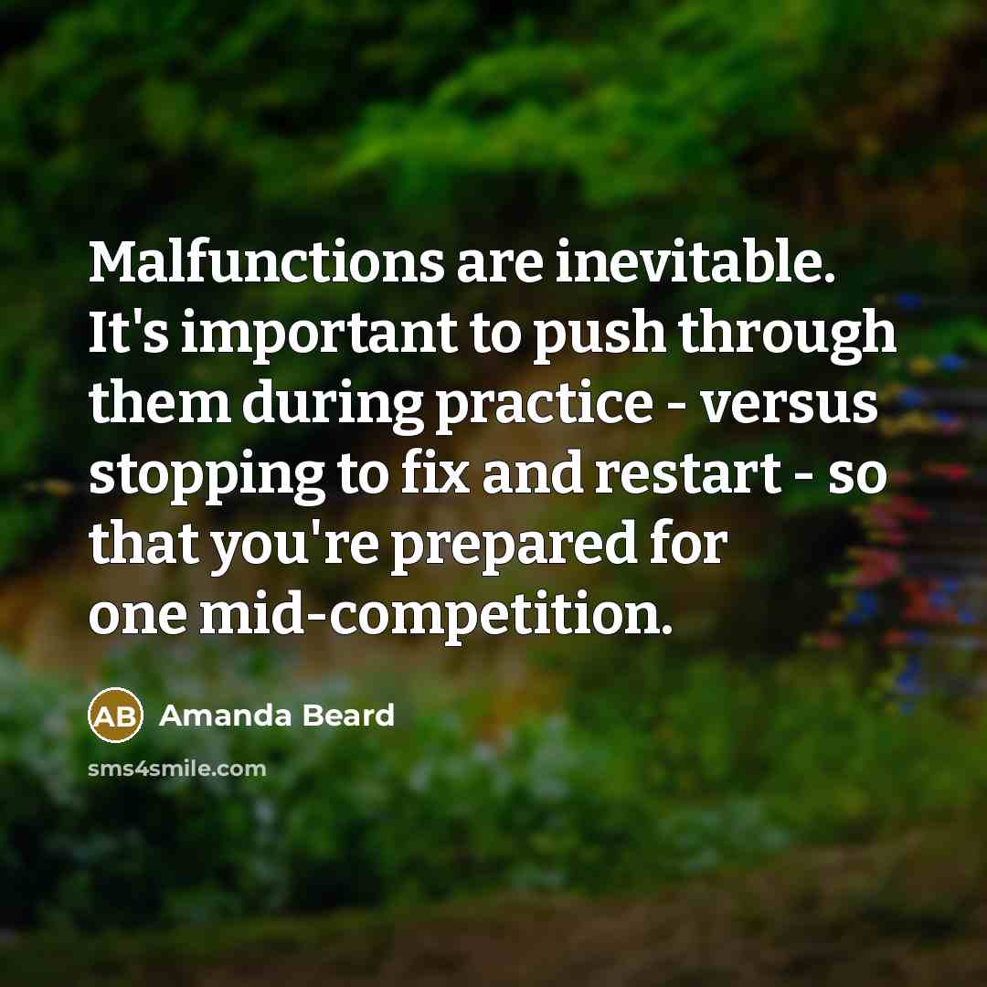 “Malfunctions are inevitable. It's important to push through them during practice - versus stopping to fix and restart - so that you're prepared for one mid-competition.” quote by Amanda Beard