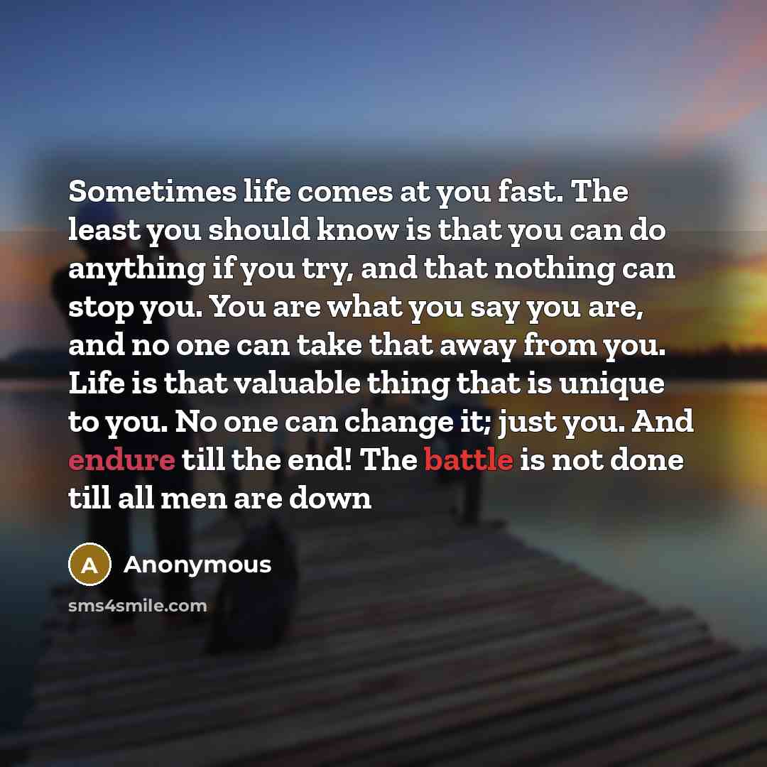 “Sometimes life comes at you fast. The least you should know is that you can do anything if you try, and that nothing can stop you. You are what you say you are, and no one can take that away from you. Life is that valuable thing that is unique to you. No one can change it; just you. And endure…” quote by Anonymous