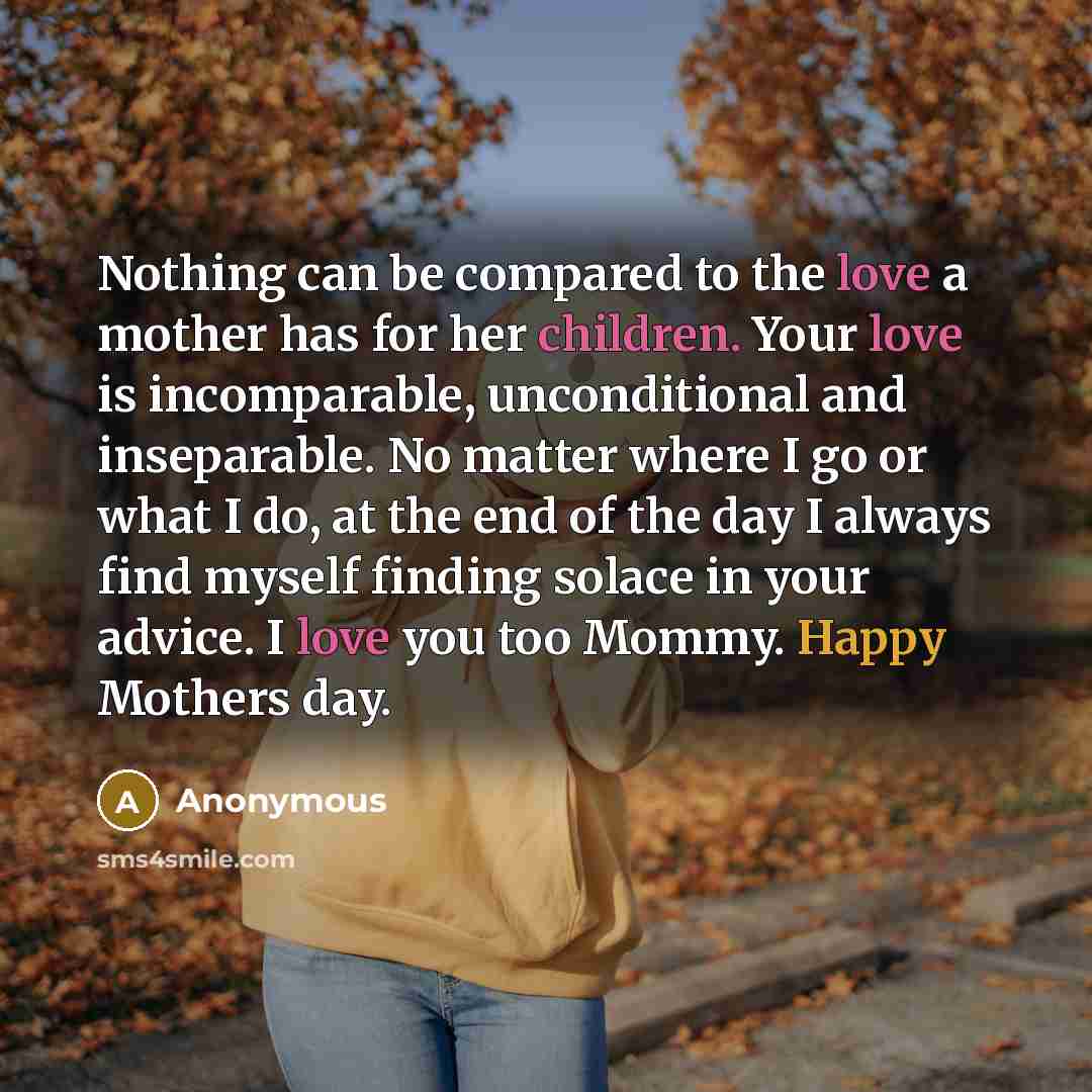 “Nothing can be compared to the love a mother has for her children. Your love is incomparable, unconditional and inseparable. No matter where I go or what I do, at the end of the day I always find myself finding solace in your advice. I love you too Mommy. Happy Mothers day.” quote by Anonymous