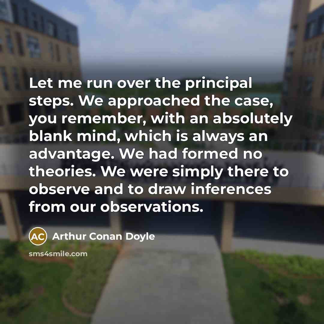 “Let me run over the principal steps. We approached the case, you remember, with an absolutely blank mind, which is always an advantage. We had formed no theories. We were simply there to observe and to draw inferences from our observations.” quote by Arthur Conan Doyle