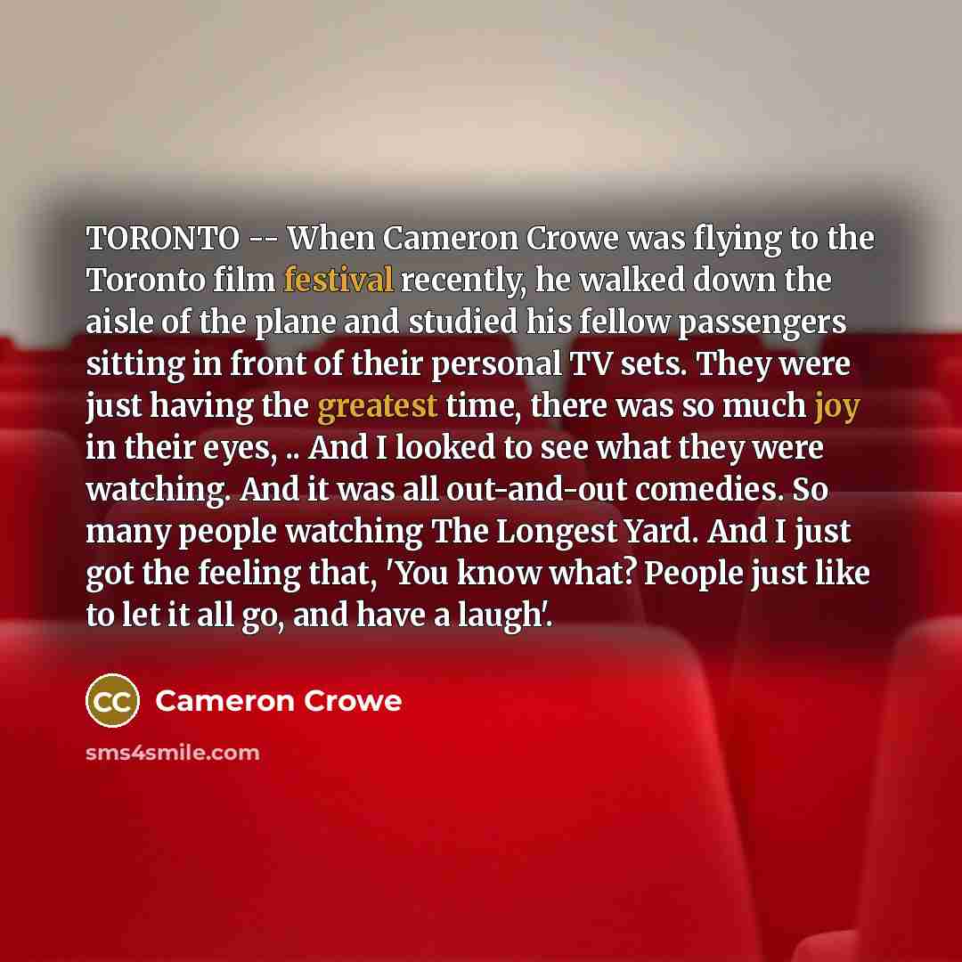 “TORONTO -- When Cameron Crowe was flying to the Toronto film festival recently, he walked down the aisle of the plane and studied his fellow passengers sitting in front of their personal TV sets. They were just having the greatest time, there was so much joy in their eyes, .. And I looked to see…” quote by Cameron Crowe