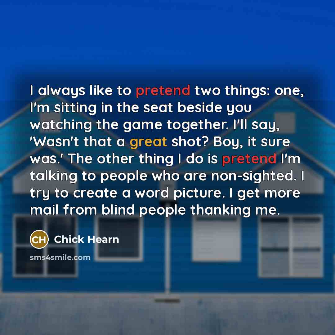 “I always like to pretend two things: one, I'm sitting in the seat beside you watching the game together. I'll say, 'Wasn't that a great shot? Boy, it sure was.' The other thing I do is pretend I'm talking to people who are non-sighted. I try to create a word picture. I get more mail from blind…” quote by Chick Hearn