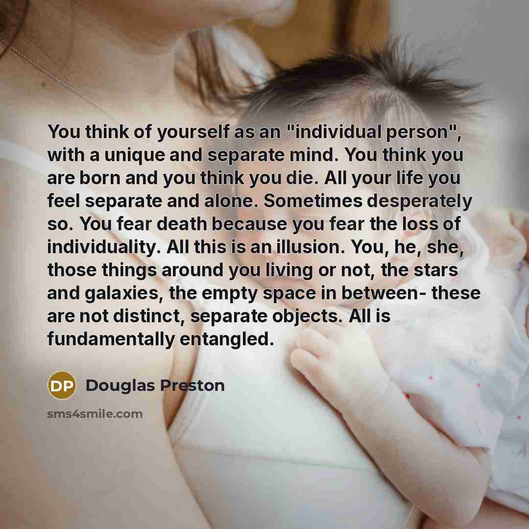 “You think of yourself as an "individual person", with a unique and separate mind. You think you are born and you think you die. All your life you feel separate and alone. Sometimes desperately so. You fear death because you fear the loss of individuality. All this is an illusion. You, he, she…” quote by Douglas Preston