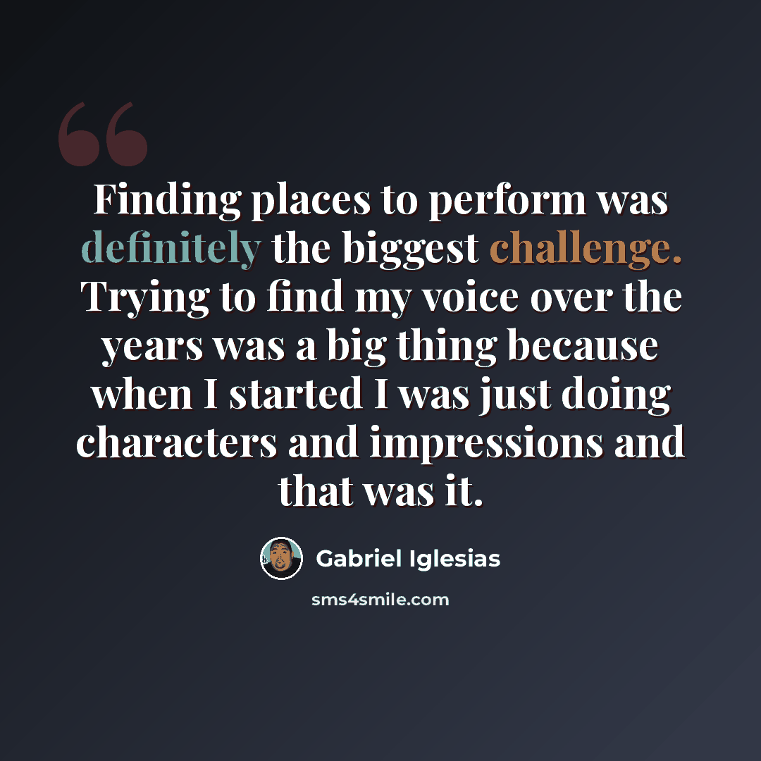 “Finding places to perform was definitely the biggest challenge. Trying to find my voice over the years was a big thing because when I started I was just doing characters and impressions and that was it.” quote by Gabriel Iglesias