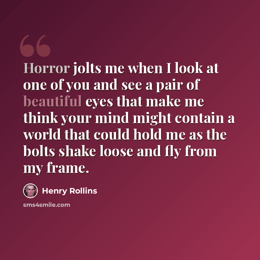 “Horror jolts me when I look at one of you and see a pair of beautiful eyes that make me think your mind might contain a world that could hold me as the bolts shake loose and fly from my frame.” quote by Henry Rollins