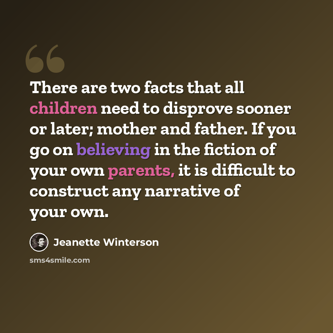 “There are two facts that all children need to disprove sooner or later; mother and father. If you go on believing in the fiction of your own parents, it is difficult to construct any narrative of your own.” quote by Jeanette Winterson