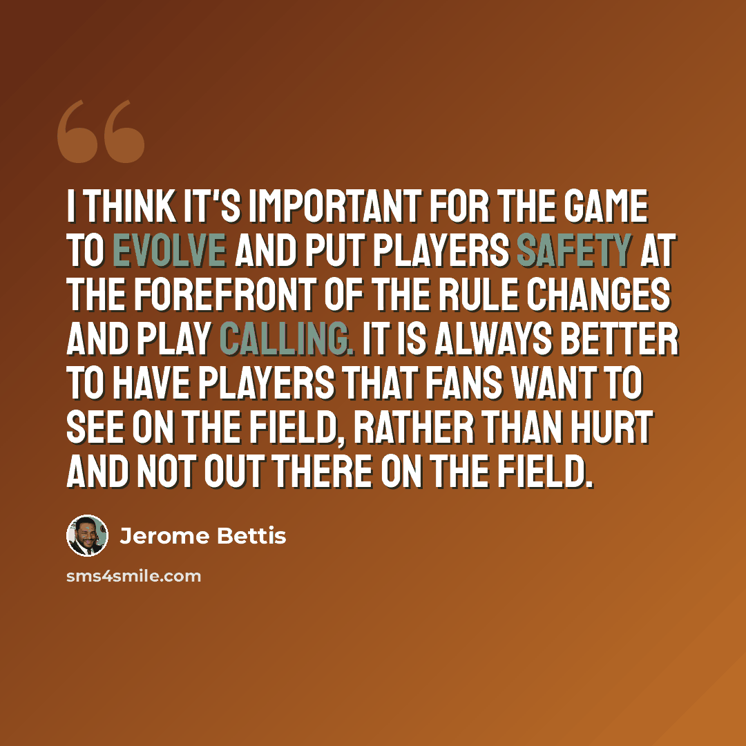 “I think it's important for the game to evolve and put players safety at the forefront of the rule changes and play calling. It is always better to have players that fans want to see on the field, rather than hurt and not out there on the field.” quote by Jerome Bettis