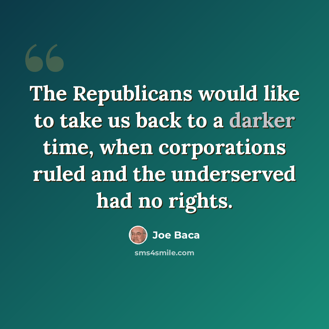 “The Republicans would like to take us back to a darker time, when corporations ruled and the underserved had no rights.” quote by Joe Baca