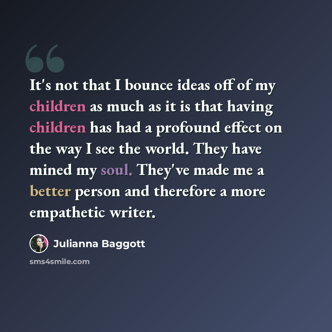 “It's not that I bounce ideas off of my children as much as it is that having children has had a profound effect on the way I see the world. They have mined my soul. They've made me a better person and therefore a more empathetic writer.” quote by Julianna Baggott