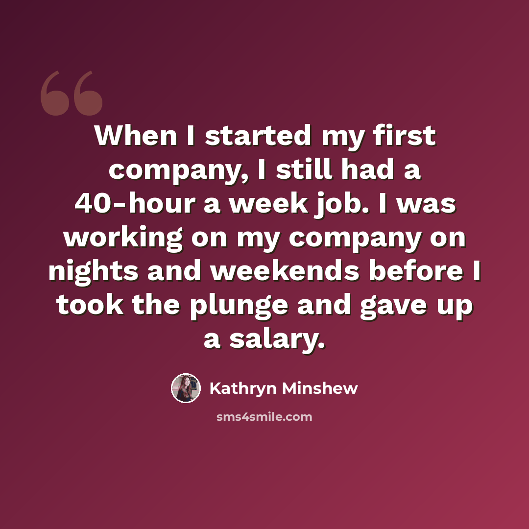 “When I started my first company, I still had a 40-hour a week job. I was working on my company on nights and weekends before I took the plunge and gave up a salary.” quote by Kathryn Minshew