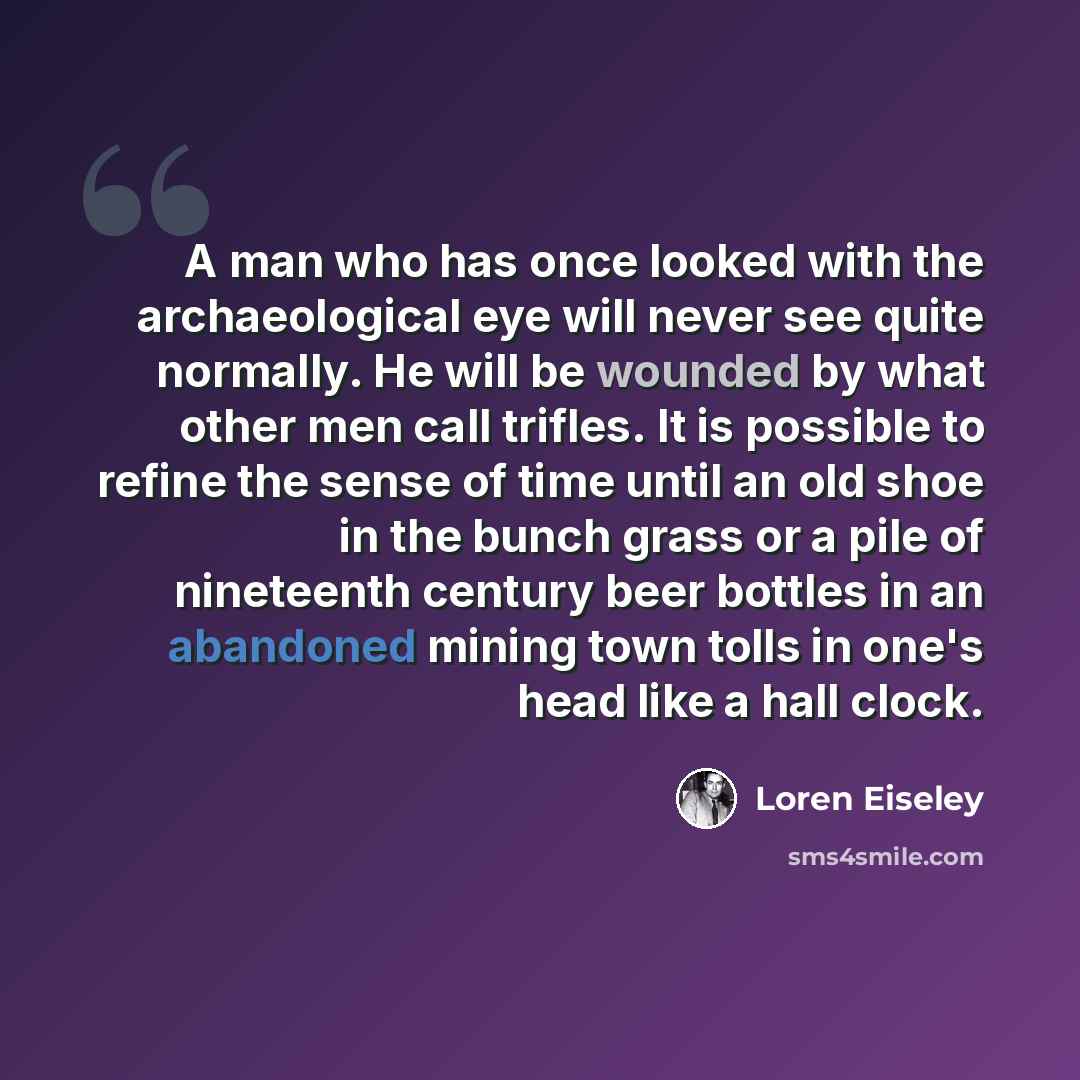 “A man who has once looked with the archaeological eye will never see quite normally. He will be wounded by what other men call trifles. It is possible to refine the sense of time until an old shoe in the bunch grass or a pile of nineteenth century beer bottles in an abandoned mining town tolls in…” quote by Loren Eiseley