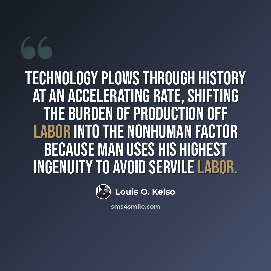 “Technology plows through history at an accelerating rate, shifting the burden of production off labor into the nonhuman factor because man uses his highest ingenuity to avoid servile labor.” quote by Louis O. Kelso
