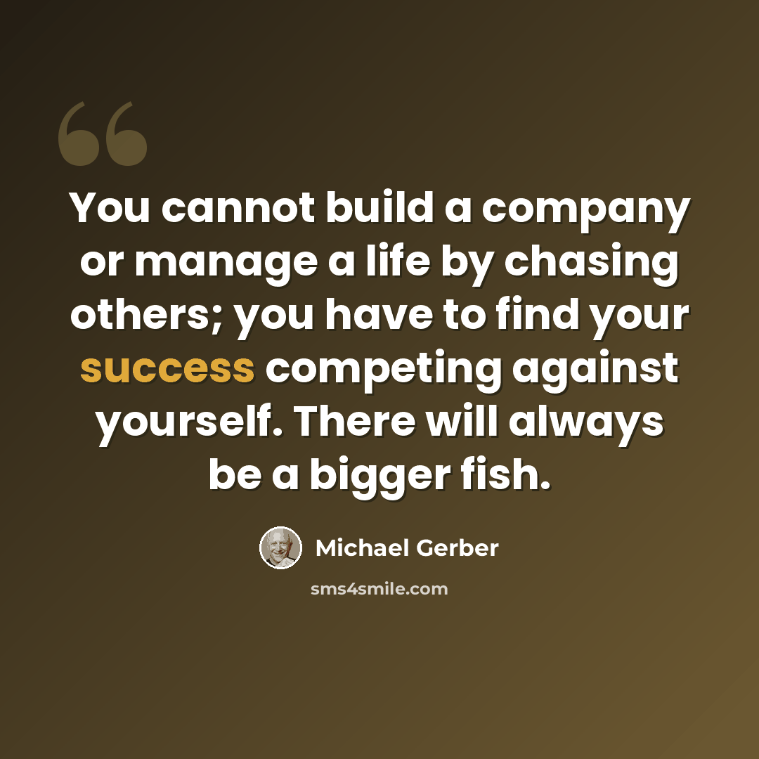“You cannot build a company or manage a life by chasing others; you have to find your success competing against yourself. There will always be a bigger fish.” quote by Michael Gerber
