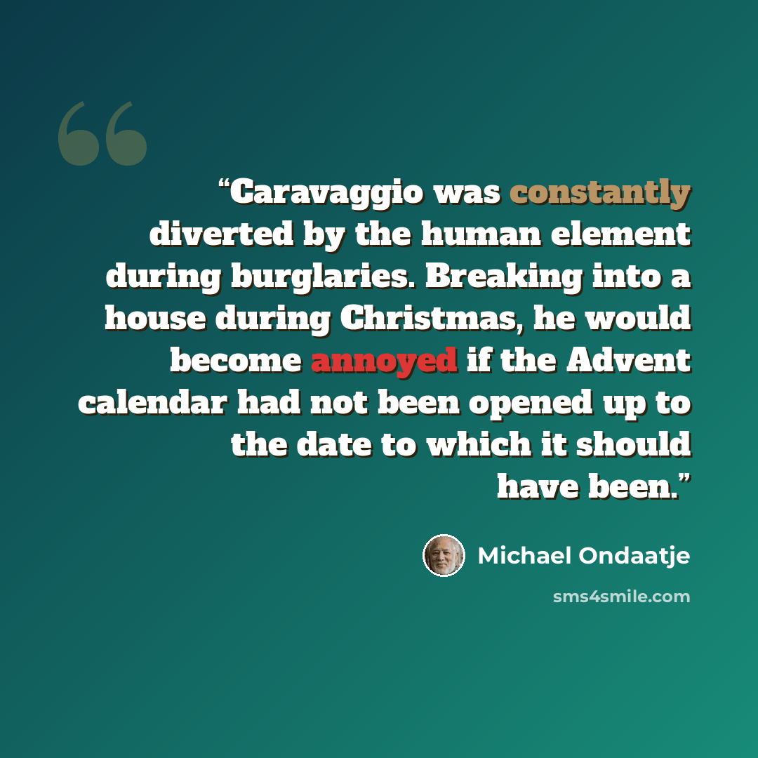 “Caravaggio was constantly diverted by the human element during burglaries. Breaking into a house during Christmas, he would become annoyed if the Advent calendar had not been opened up to the date to which it should have been.” quote by Michael Ondaatje