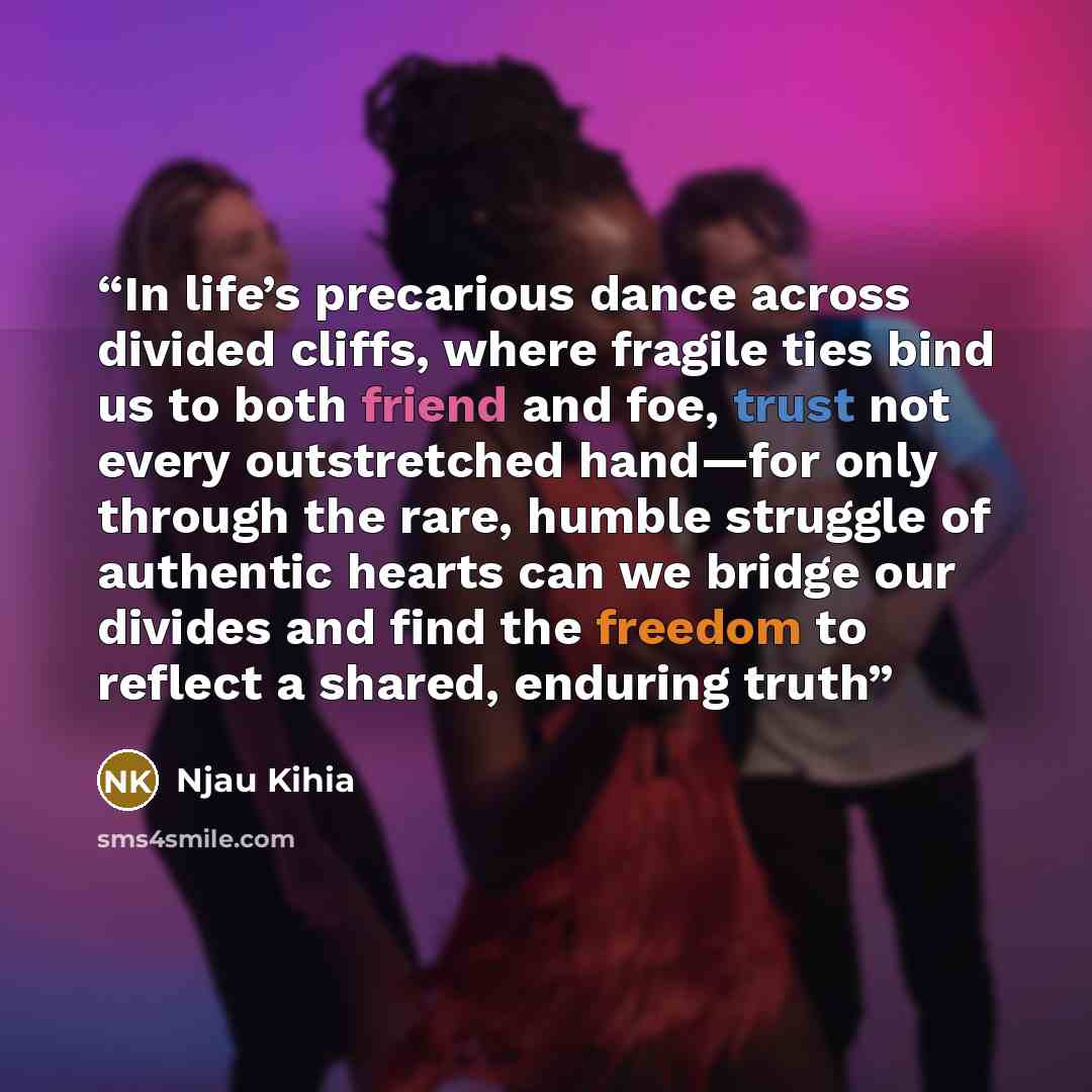 “In life’s precarious dance across divided cliffs, where fragile ties bind us to both friend and foe, trust not every outstretched hand—for only through the rare, humble struggle of authentic hearts can we bridge our divides and find the freedom to reflect a shared, enduring truth” quote by Njau Kihia