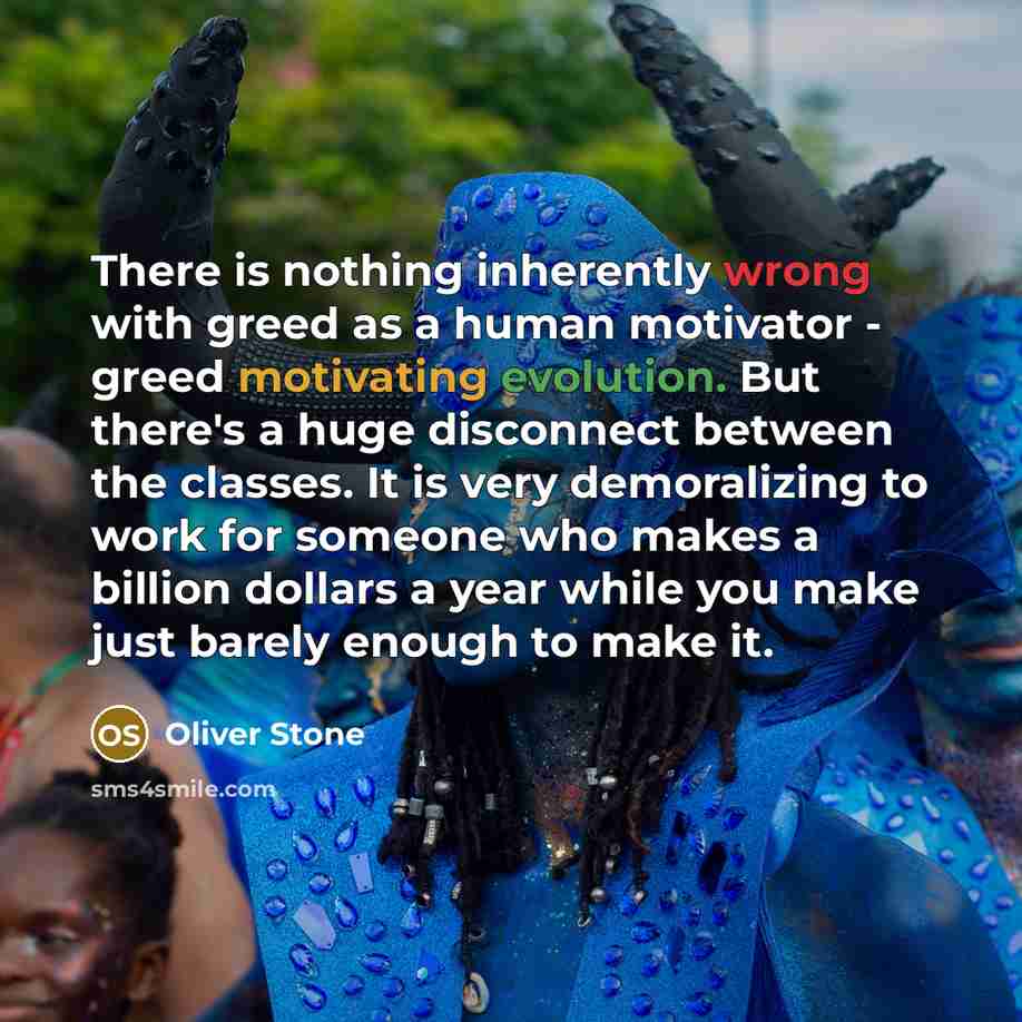 “There is nothing inherently wrong with greed as a human motivator - greed motivating evolution. But there's a huge disconnect between the classes. It is very demoralizing to work for someone who makes a billion dollars a year while you make just barely enough to make it.” quote by Oliver Stone