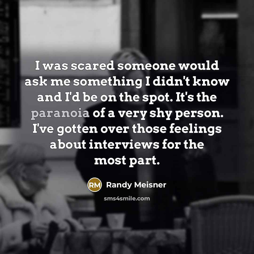 “I was scared someone would ask me something I didn't know and I'd be on the spot. It's the paranoia of a very shy person. I've gotten over those feelings about interviews for the most part.” quote by Randy Meisner