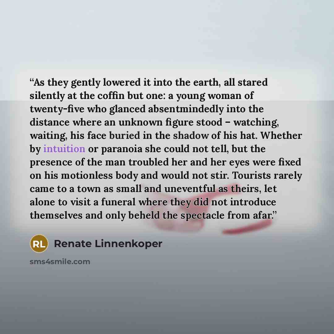 “As they gently lowered it into the earth, all stared silently at the coffin but one: a young woman of twenty-five who glanced absentmindedly into the distance where an unknown figure stood – watching, waiting, his face buried in the shadow of his hat. Whether by intuition or paranoia she could not…” quote by Renate Linnenkoper