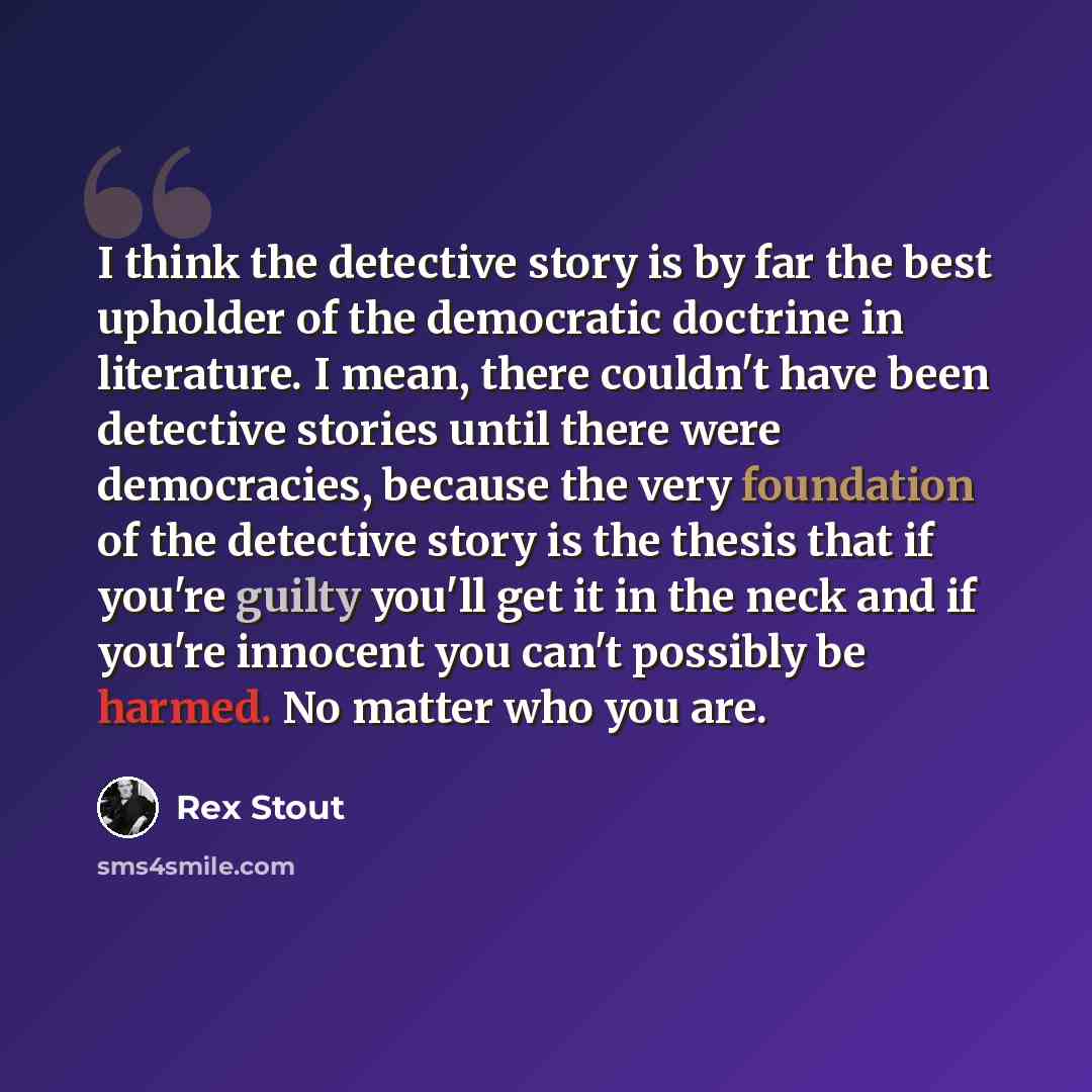 “I think the detective story is by far the best upholder of the democratic doctrine in literature. I mean, there couldn't have been detective stories until there were democracies, because the very foundation of the detective story is the thesis that if you're guilty you'll get it in the neck and if…” quote by Rex Stout