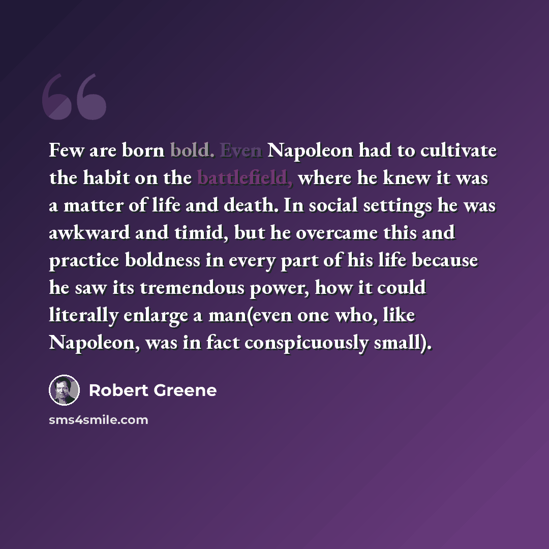 “Few are born bold. Even Napoleon had to cultivate the habit on the battlefield, where he knew it was a matter of life and death. In social settings he was awkward and timid, but he overcame this and practice boldness in every part of his life because he saw its tremendous power, how it could…” quote by Robert Greene