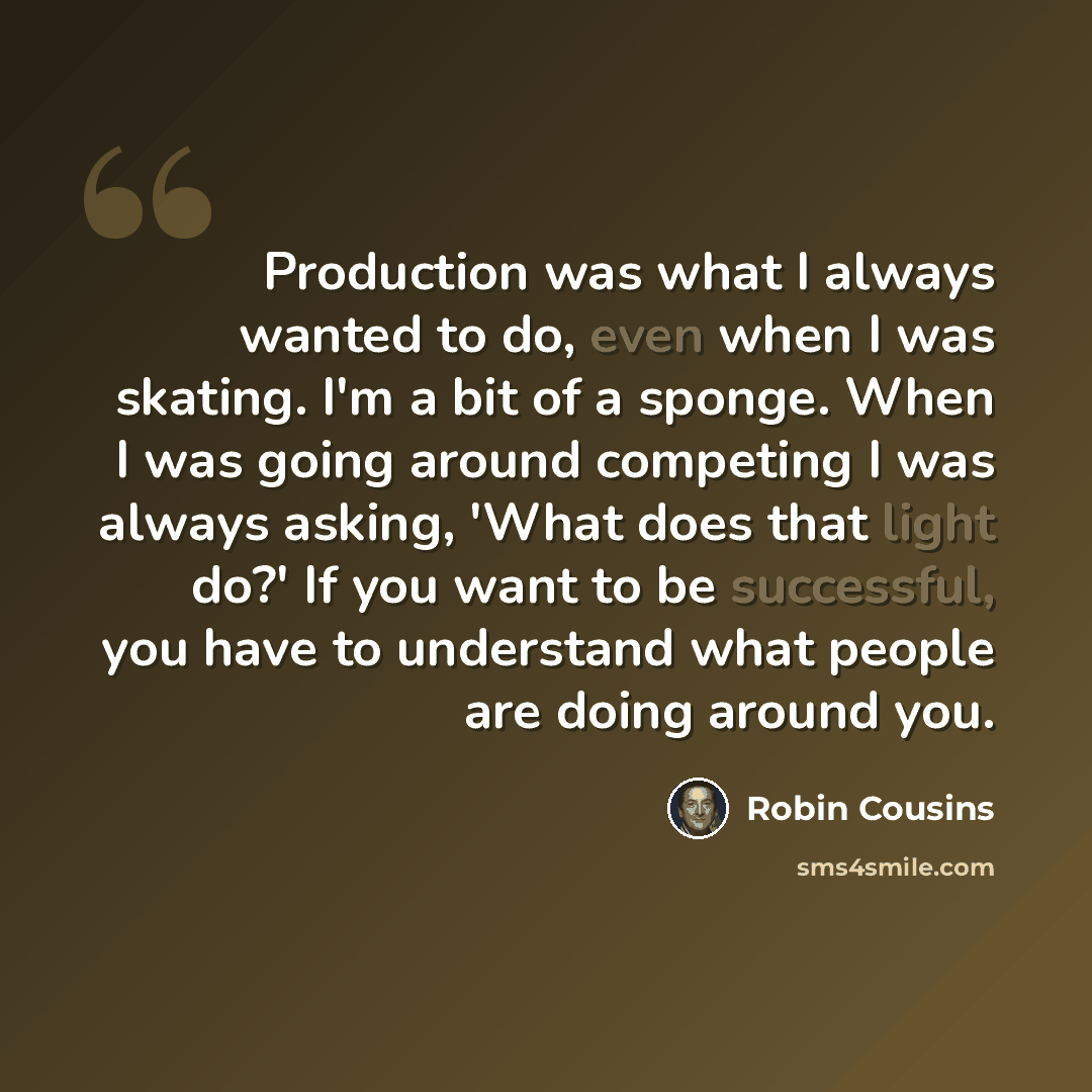 “Production was what I always wanted to do, even when I was skating. I'm a bit of a sponge. When I was going around competing I was always asking, 'What does that light do?' If you want to be successful, you have to understand what people are doing around you.” quote by Robin Cousins