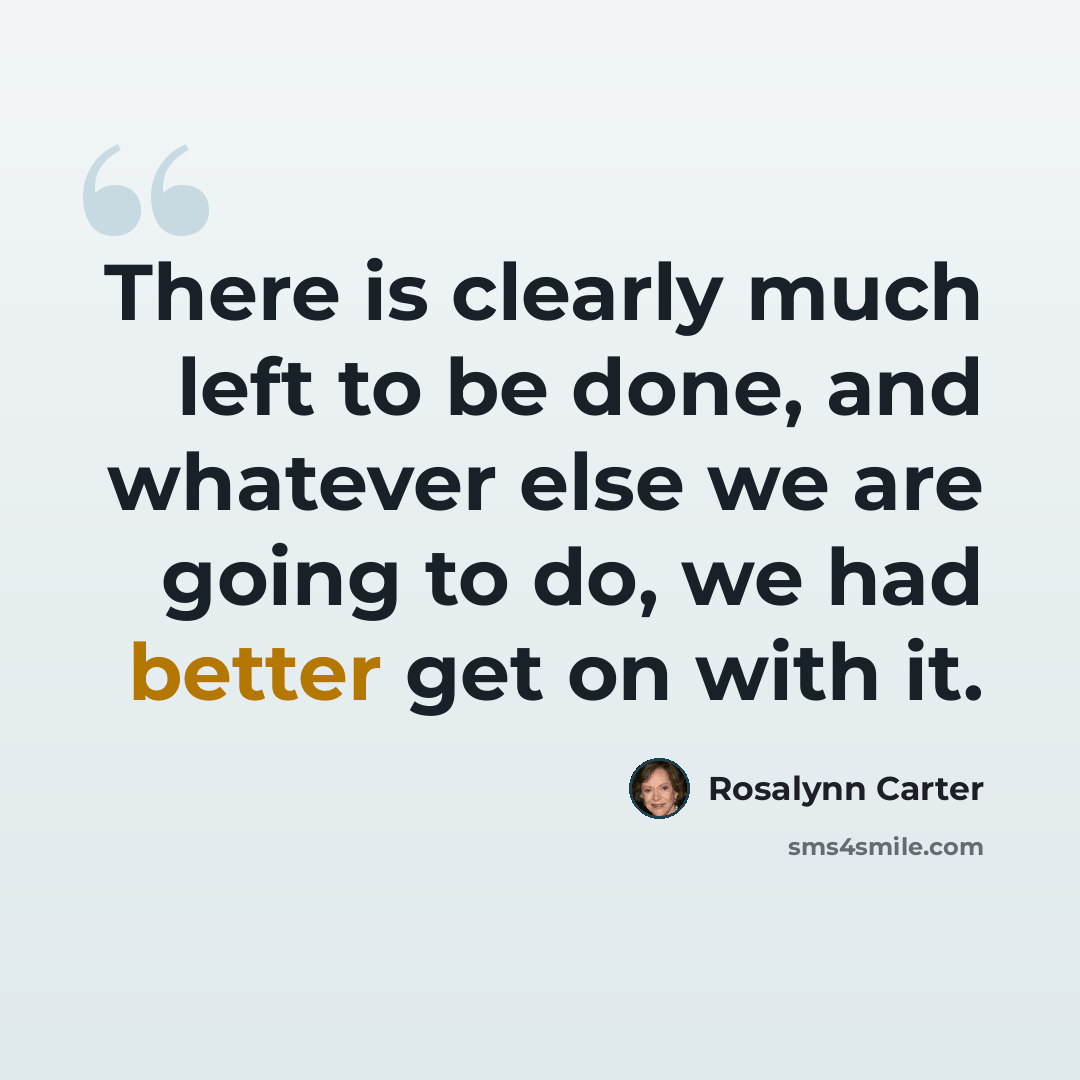 “There is clearly much left to be done, and whatever else we are going to do, we had better get on with it.” quote by Rosalynn Carter