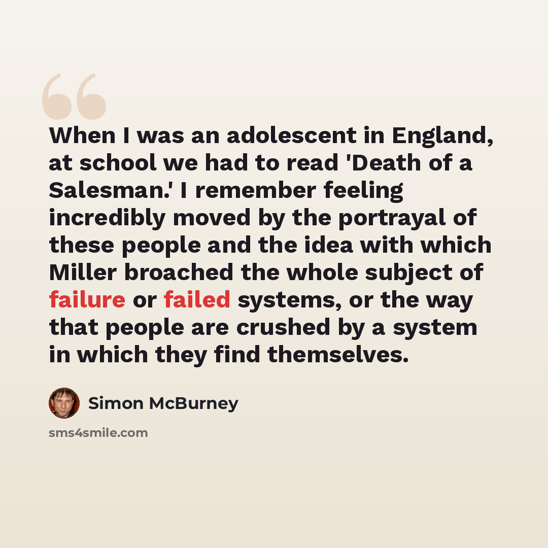 “When I was an adolescent in England, at school we had to read 'Death of a Salesman.' I remember feeling incredibly moved by the portrayal of these people and the idea with which Miller broached the whole subject of failure or failed systems, or the way that people are crushed by a system in which…” quote by Simon McBurney