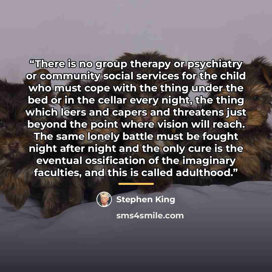 “There is no group therapy or psychiatry or community social services for the child who must cope with the thing under the bed or in the cellar every night, the thing which leers and capers and threatens just beyond the point where vision will reach. The same lonely battle must be fought night…” quote by Stephen King