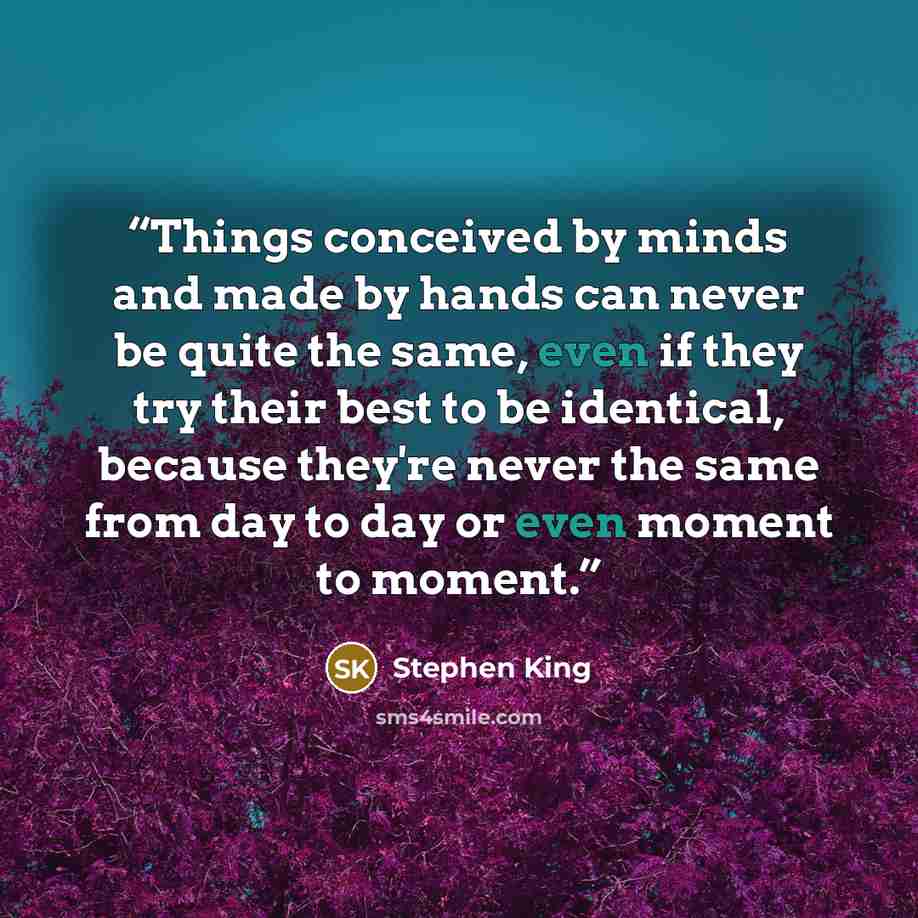 “Things conceived by minds and made by hands can never be quite the same, even if they try their best to be identical, because they're never the same from day to day or even moment to moment.” quote by Stephen King